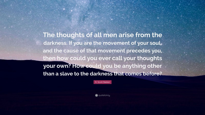 R. Scott Bakker Quote: “The thoughts of all men arise from the darkness. If you are the movement of your soul, and the cause of that movement precedes you, then how could you ever call your thoughts your own? How could you be anything other than a slave to the darkness that comes before?”