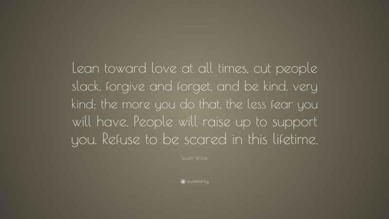 Stuart Wilde Quote: “Lean toward love at all times, cut people slack, forgive and forget, and be kind, very kind; the more you do that, the less fear you will have. People will raise up to support you. Refuse to be scared in this lifetime.”