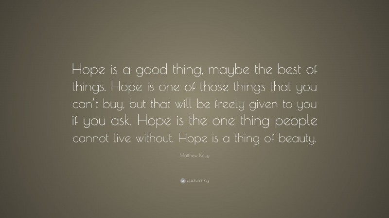 Matthew Kelly Quote: “Hope is a good thing, maybe the best of things. Hope is one of those things that you can’t buy, but that will be freely given to you if you ask. Hope is the one thing people cannot live without. Hope is a thing of beauty.”