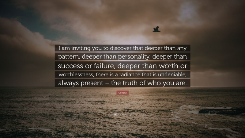 Gangaji Quote: “I am inviting you to discover that deeper than any pattern, deeper than personality, deeper than success or failure, deeper than worth or worthlessness, there is a radiance that is undeniable, always present – the truth of who you are.”