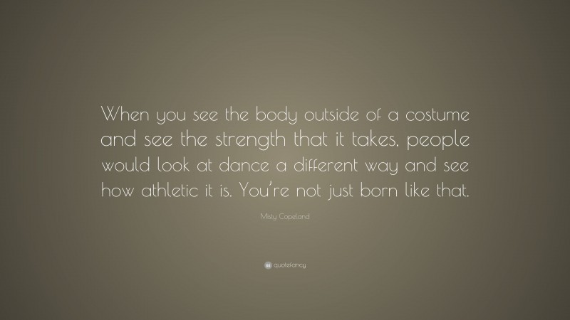 Misty Copeland Quote: “When you see the body outside of a costume and see the strength that it takes, people would look at dance a different way and see how athletic it is. You’re not just born like that.”