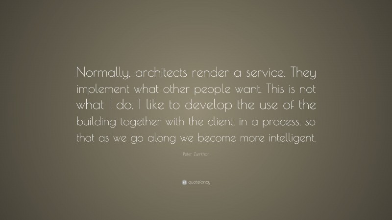 Peter Zumthor Quote: “Normally, architects render a service. They implement what other people want. This is not what I do. I like to develop the use of the building together with the client, in a process, so that as we go along we become more intelligent.”