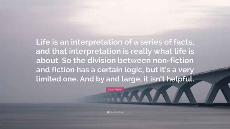 Yann Martel Quote: “Life is an interpretation of a series of facts, and that interpretation is really what life is about. So the division between non-fiction and fiction has a certain logic, but it’s a very limited one. And by and large, it isn’t helpful.”