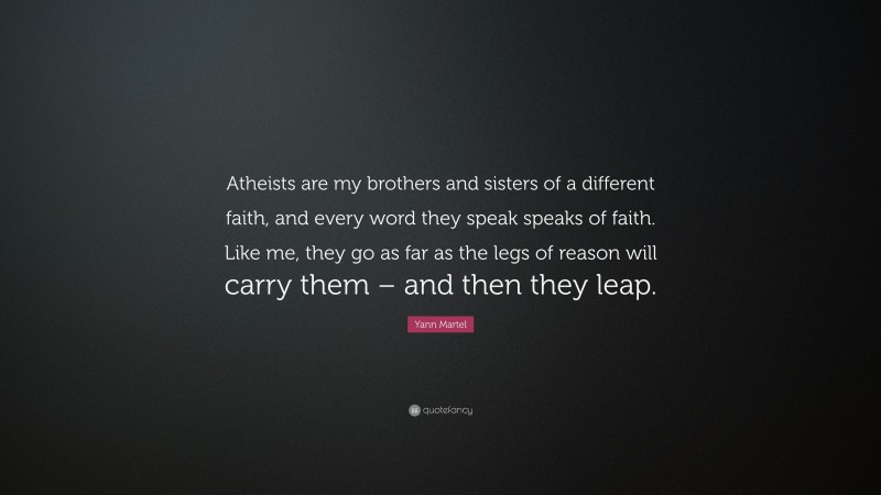 Yann Martel Quote: “Atheists are my brothers and sisters of a different faith, and every word they speak speaks of faith. Like me, they go as far as the legs of reason will carry them – and then they leap.”