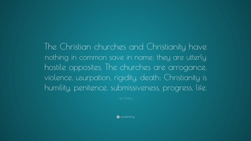 Leo Tolstoy Quote: “The Christian churches and Christianity have nothing in common save in name: they are utterly hostile opposites. The churches are arrogance, violence, usurpation, rigidity, death; Christianity is humility, penitence, submissiveness, progress, life.”