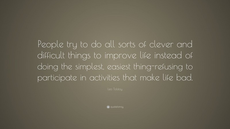 Leo Tolstoy Quote: “People try to do all sorts of clever and difficult things to improve life instead of doing the simplest, easiest thing-refusing to participate in activities that make life bad.”