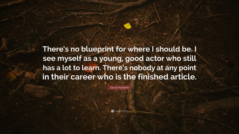 Daniel Radcliffe Quote: “There’s no blueprint for where I should be. I see myself as a young, good actor who still has a lot to learn. There’s nobody at any point in their career who is the finished article.”
