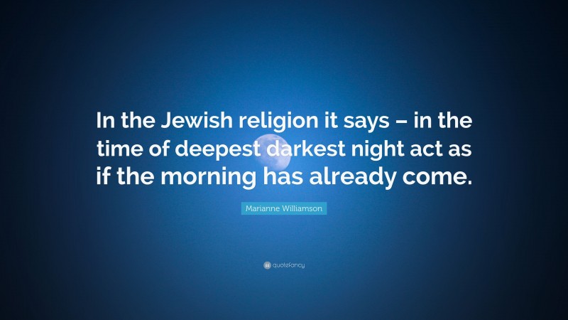 Marianne Williamson Quote: “In the Jewish religion it says – in the time of deepest darkest night act as if the morning has already come.”