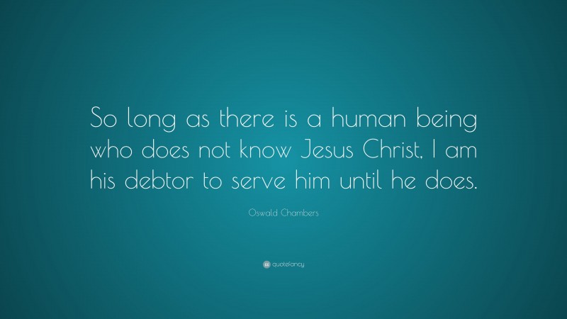 Oswald Chambers Quote: “So long as there is a human being who does not know Jesus Christ, I am his debtor to serve him until he does.”