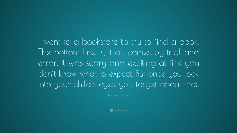 Michael Jordan Quote: “I went to a bookstore to try to find a book. The bottom line is, it all comes by trial and error. It was scary and exciting at first you don’t know what to expect. But once you look into your child’s eyes, you forget about that.”