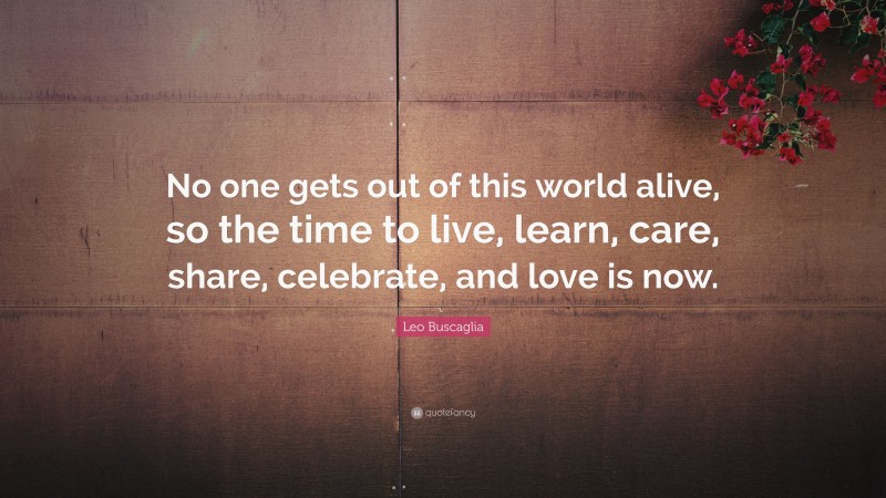 Leo Buscaglia Quote: “No one gets out of this world alive, so the time to live, learn, care, share, celebrate, and love is now.”