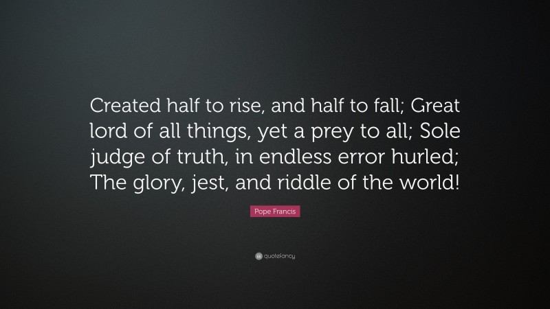 Pope Francis Quote: “Created half to rise, and half to fall; Great lord of all things, yet a prey to all; Sole judge of truth, in endless error hurled; The glory, jest, and riddle of the world!”