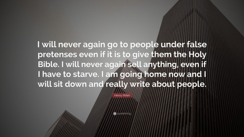 Henry Miller Quote: “I will never again go to people under false pretenses even if it is to give them the Holy Bible. I will never again sell anything, even if I have to starve. I am going home now and I will sit down and really write about people.”