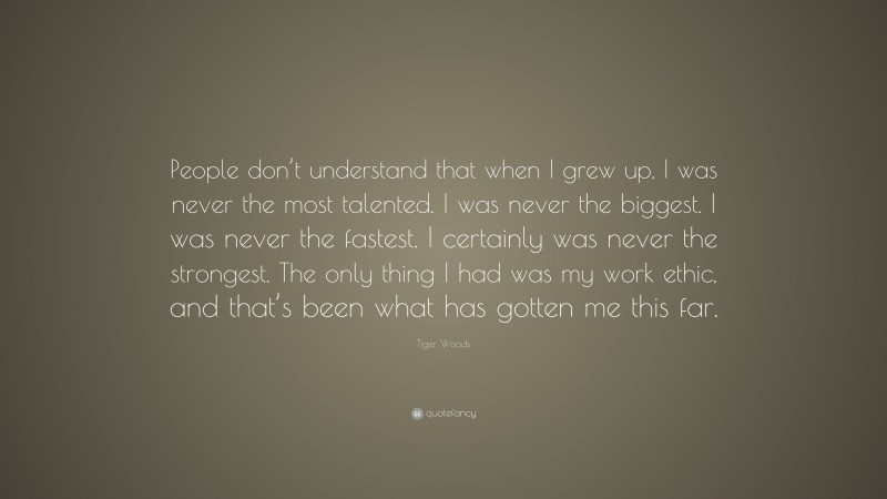 Tiger Woods Quote: “People don’t understand that when I grew up, I was never the most talented. I was never the biggest. I was never the fastest. I certainly was never the strongest. The only thing I had was my work ethic, and that’s been what has gotten me this far.”