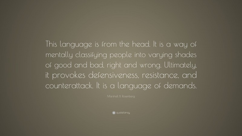 Marshall B. Rosenberg Quote: “This language is from the head. It is a way of mentally classifying people into varying shades of good and bad, right and wrong. Ultimately, it provokes defensiveness, resistance, and counterattack. It is a language of demands.”