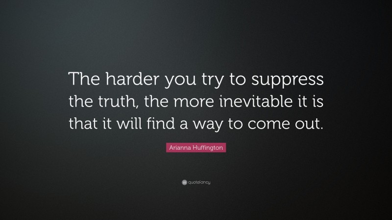 Arianna Huffington Quote: “The harder you try to suppress the truth, the more inevitable it is that it will find a way to come out.”