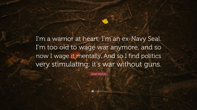 Jesse Ventura Quote: “I’m a warrior at heart; I’m an ex-Navy Seal. I’m too old to wage war anymore, and so now I wage it mentally. And so I find politics very stimulating; it’s war without guns.”
