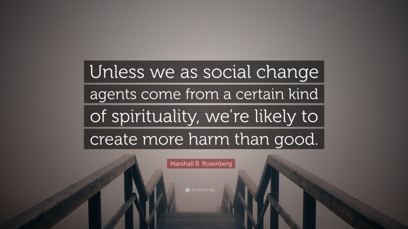 Marshall B. Rosenberg Quote: “Unless we as social change agents come from a certain kind of spirituality, we’re likely to create more harm than good.”