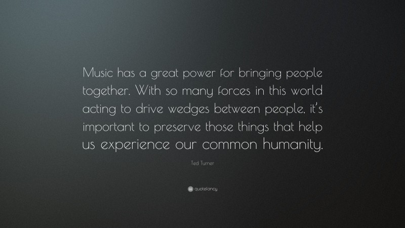 Ted Turner Quote: “Music has a great power for bringing people together. With so many forces in this world acting to drive wedges between people, it’s important to preserve those things that help us experience our common humanity.”