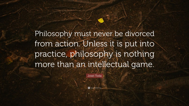 Josei Toda Quote: “Philosophy must never be divorced from action. Unless it is put into practice, philosophy is nothing more than an intellectual game.”