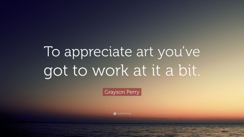 Grayson Perry Quote: “To appreciate art you’ve got to work at it a bit.”