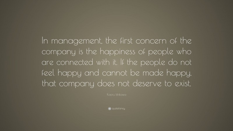 Kaoru Ishikawa Quote: “In management, the first concern of the company is the happiness of people who are connected with it. If the people do not feel happy and cannot be made happy, that company does not deserve to exist.”