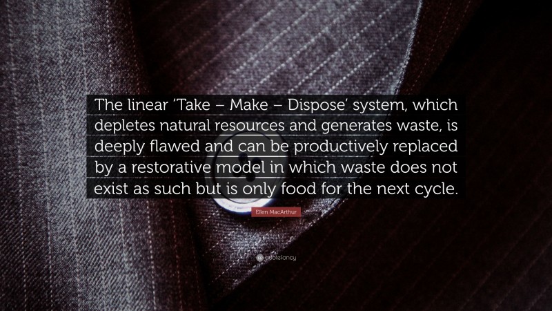 Ellen MacArthur Quote: “The linear ‘Take – Make – Dispose’ system, which depletes natural resources and generates waste, is deeply flawed and can be productively replaced by a restorative model in which waste does not exist as such but is only food for the next cycle.”