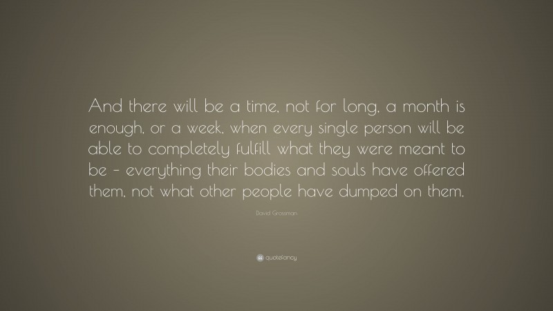 David Grossman Quote: “And there will be a time, not for long, a month is enough, or a week, when every single person will be able to completely fulfill what they were meant to be – everything their bodies and souls have offered them, not what other people have dumped on them.”