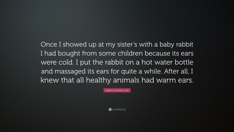 Juliette Gordon Low Quote: “Once I showed up at my sister’s with a baby rabbit I had bought from some children because its ears were cold. I put the rabbit on a hot water bottle and massaged its ears for quite a while. After all, I knew that all healthy animals had warm ears.”