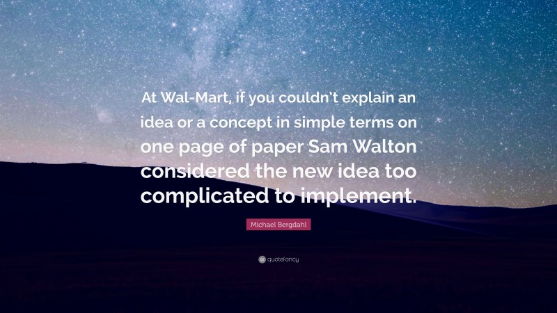 Michael Bergdahl Quote: “At Wal-Mart, if you couldn’t explain an idea or a concept in simple terms on one page of paper Sam Walton considered the new idea too complicated to implement.”