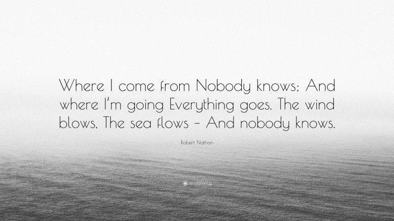 Robert Nathan Quote: “Where I come from Nobody knows; And where I’m going Everything goes. The wind blows, The sea flows – And nobody knows.”