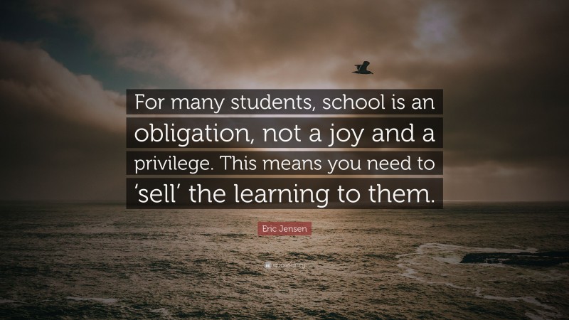 Eric Jensen Quote: “For many students, school is an obligation, not a joy and a privilege. This means you need to ‘sell’ the learning to them.”