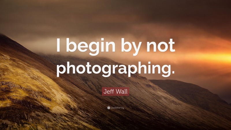 Jeff Wall Quote: “I begin by not photographing.”