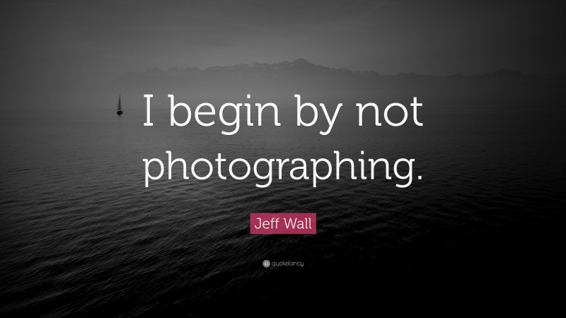 Jeff Wall Quote: “I begin by not photographing.”