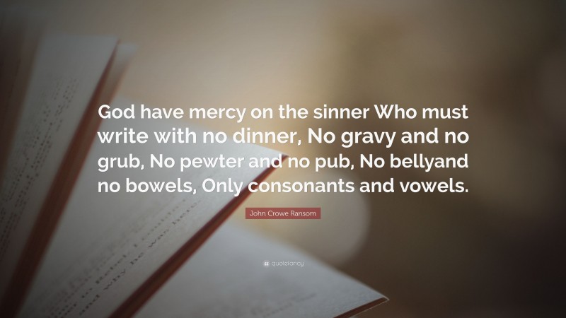 John Crowe Ransom Quote: “God have mercy on the sinner Who must write with no dinner, No gravy and no grub, No pewter and no pub, No bellyand no bowels, Only consonants and vowels.”