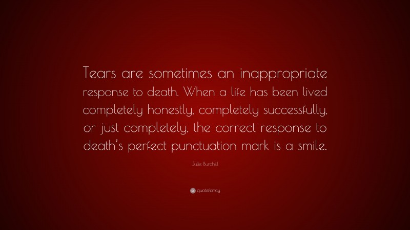 Julie Burchill Quote: “Tears are sometimes an inappropriate response to death. When a life has been lived completely honestly, completely successfully, or just completely, the correct response to death’s perfect punctuation mark is a smile.”