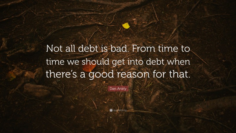 Dan Ariely Quote: “Not all debt is bad. From time to time we should get into debt when there’s a good reason for that.”