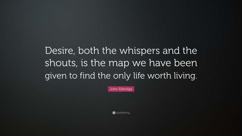 John Eldredge Quote: “Desire, both the whispers and the shouts, is the map we have been given to find the only life worth living.”