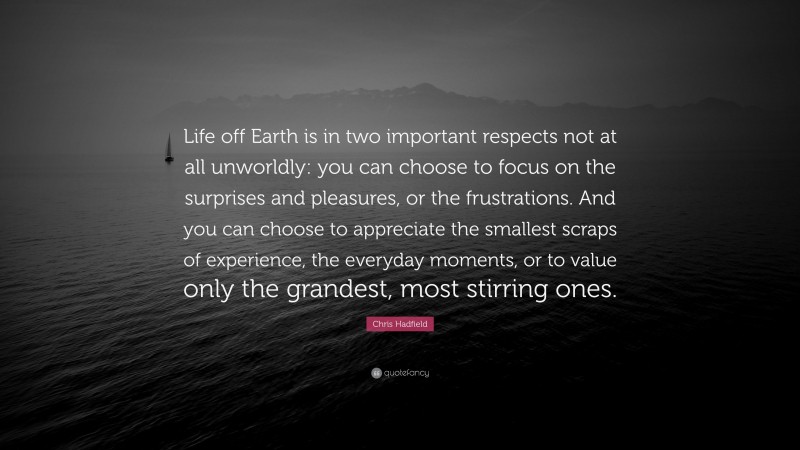 Chris Hadfield Quote: “Life off Earth is in two important respects not at all unworldly: you can choose to focus on the surprises and pleasures, or the frustrations. And you can choose to appreciate the smallest scraps of experience, the everyday moments, or to value only the grandest, most stirring ones.”