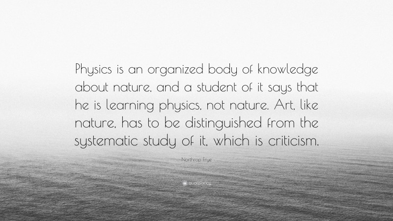 Northrop Frye Quote: “Physics is an organized body of knowledge about nature, and a student of it says that he is learning physics, not nature. Art, like nature, has to be distinguished from the systematic study of it, which is criticism.”