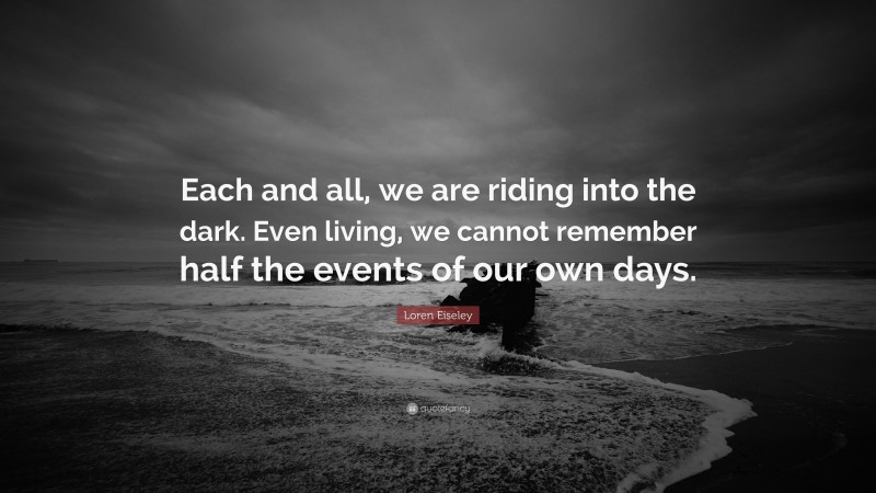 Loren Eiseley Quote: “Each and all, we are riding into the dark. Even living, we cannot remember half the events of our own days.”