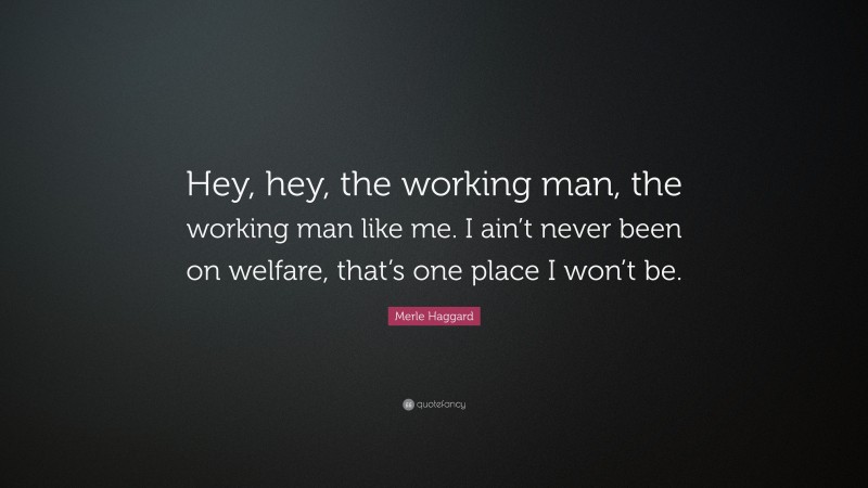 Merle Haggard Quote: “Hey, hey, the working man, the working man like me. I ain’t never been on welfare, that’s one place I won’t be.”