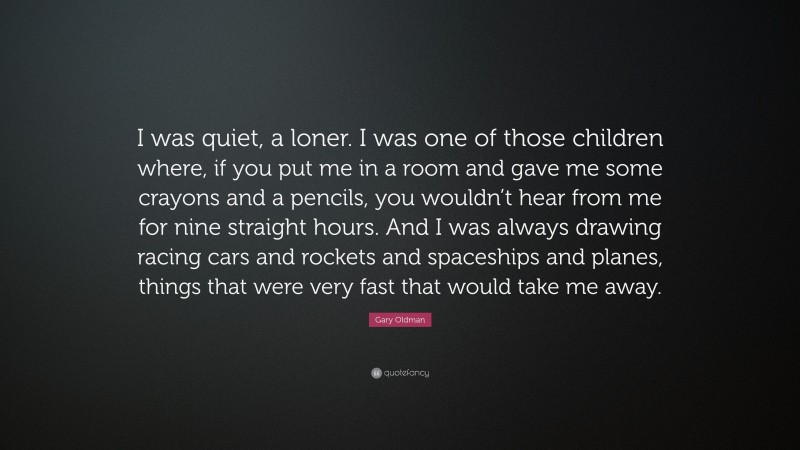 Gary Oldman Quote: “I was quiet, a loner. I was one of those children where, if you put me in a room and gave me some crayons and a pencils, you wouldn’t hear from me for nine straight hours. And I was always drawing racing cars and rockets and spaceships and planes, things that were very fast that would take me away.”