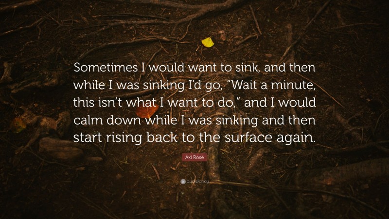 Axl Rose Quote: “Sometimes I would want to sink, and then while I was sinking I’d go, “Wait a minute, this isn’t what I want to do,” and I would calm down while I was sinking and then start rising back to the surface again.”
