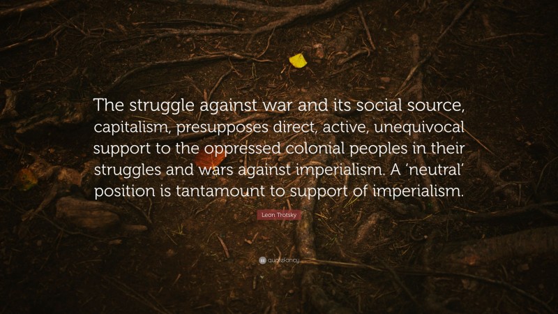 Leon Trotsky Quote: “The struggle against war and its social source, capitalism, presupposes direct, active, unequivocal support to the oppressed colonial peoples in their struggles and wars against imperialism. A ‘neutral’ position is tantamount to support of imperialism.”