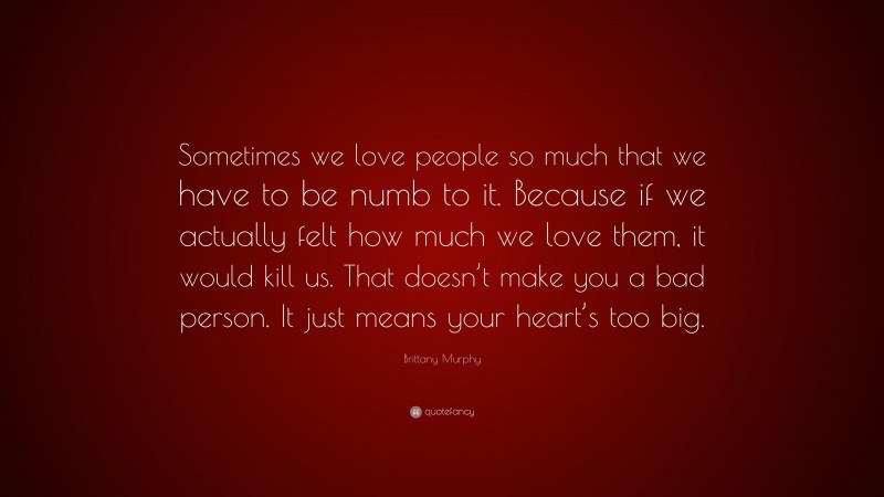 Brittany Murphy Quote: “Sometimes we love people so much that we have to be numb to it. Because if we actually felt how much we love them, it would kill us. That doesn’t make you a bad person. It just means your heart’s too big.”