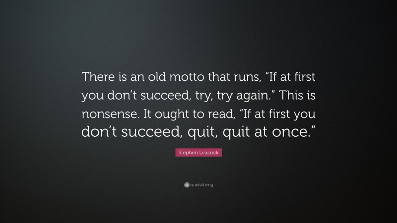 Stephen Leacock Quote: “There is an old motto that runs, “If at first you don’t succeed, try, try again.” This is nonsense. It ought to read, “If at first you don’t succeed, quit, quit at once.””