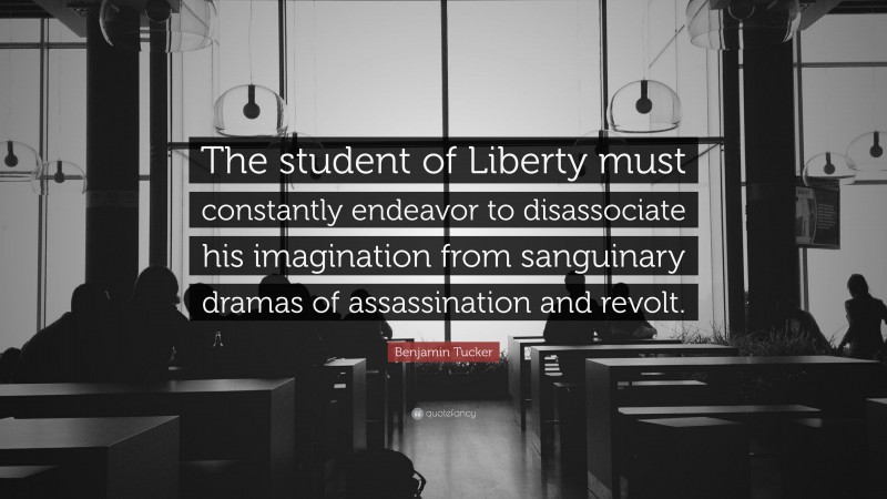Benjamin Tucker Quote: “The student of Liberty must constantly endeavor to disassociate his imagination from sanguinary dramas of assassination and revolt.”