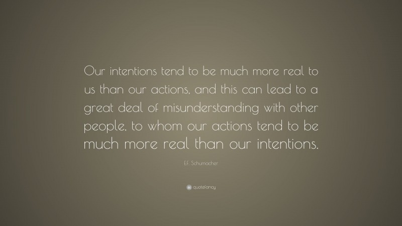 E.F. Schumacher Quote: “Our intentions tend to be much more real to us than our actions, and this can lead to a great deal of misunderstanding with other people, to whom our actions tend to be much more real than our intentions.”