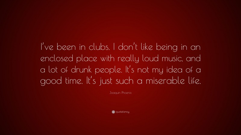 Joaquin Phoenix Quote: “I’ve been in clubs. I don’t like being in an enclosed place with really loud music, and a lot of drunk people. It’s not my idea of a good time. It’s just such a miserable life.”